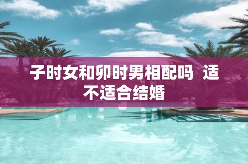 子时女和卯时男相配吗 适不适合结婚