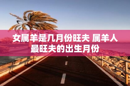 女属羊是几月份旺夫 属羊人最旺夫的出生月份