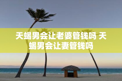 天蝎男会让老婆管钱吗 天蝎男会让妻管钱吗