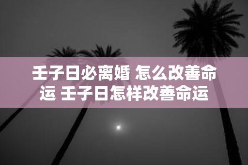 壬子日必离婚 怎么改善命运 壬子日怎样改善命运