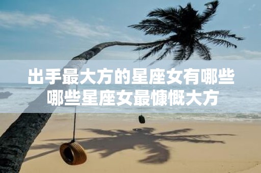 出手最大方的星座女有哪些 哪些星座女最慷慨大方