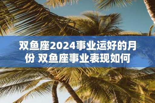 双鱼座2025事业运好的月份 双鱼座事业表现如何