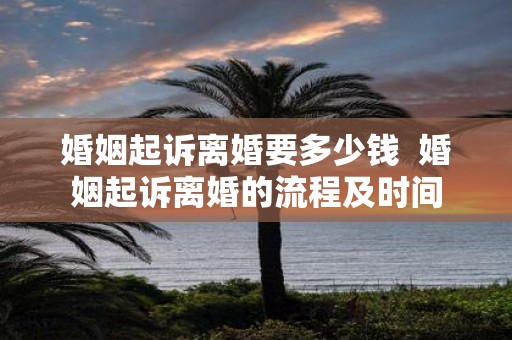 婚姻起诉离婚要多少钱 婚姻起诉离婚的流程及时间