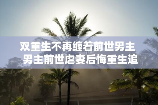 双重生不再缠着前世男主 男主前世虐妻后悔重生追女主