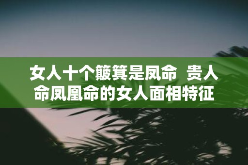 女人十个簸箕是凤命 贵人命凤凰命的女人面相特征