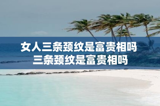 女人三条颈纹是富贵相吗 三条颈纹是富贵相吗