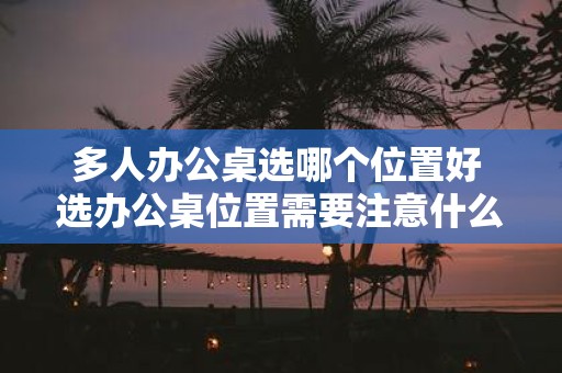 多人办公桌选哪个位置好 选办公桌位置需要注意什么