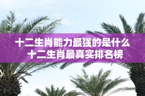 十二生肖能力最强的是什么 十二生肖最真实排名榜