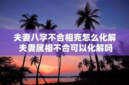 夫妻八字不合相克怎么化解 夫妻属相不合可以化解吗