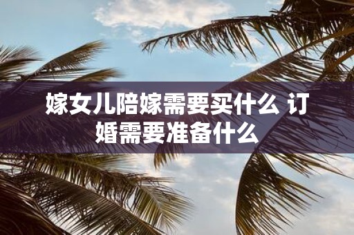 嫁女儿陪嫁需要买什么 订婚需要准备什么