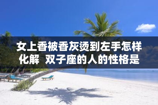女上香被香灰烫到左手怎样化解 双子座的人的性格是什么