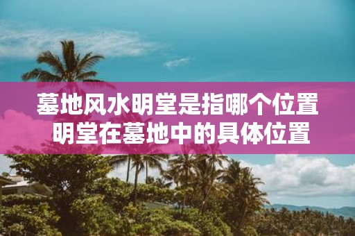 墓地风水明堂是指哪个位置 明堂在墓地中的具体位置是