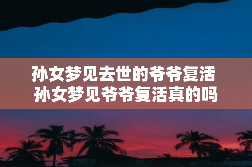 孙女梦见去世的爷爷复活 孙女梦见爷爷复活真的吗