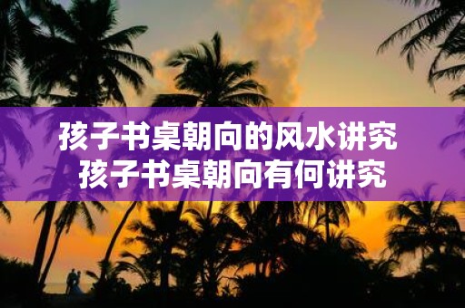 孩子书桌朝向的风水讲究 孩子书桌朝向有何讲究