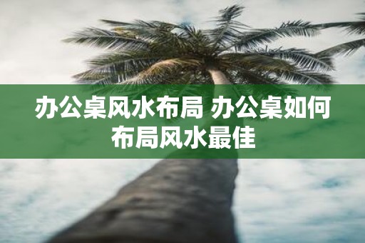 办公桌风水布局 办公桌如何布局风水最佳