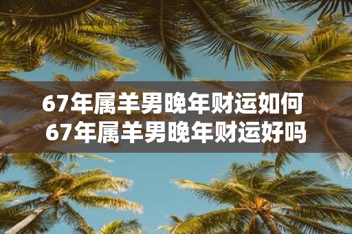 67年属羊男晚年财运如何 67年属羊男晚年财运好吗
