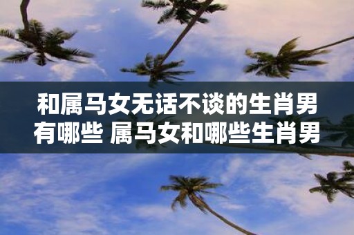和属马女无话不谈的生肖男有哪些 属马女和哪些生肖男性格投缘
