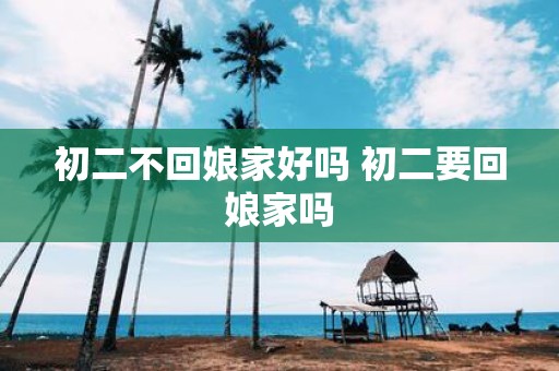 初二不回娘家好吗 初二要回娘家吗
