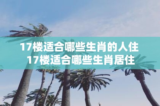17楼适合哪些生肖的人住 17楼适合哪些生肖居住