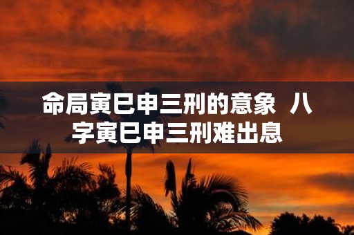命局寅巳申三刑的意象 八字寅巳申三刑难出息