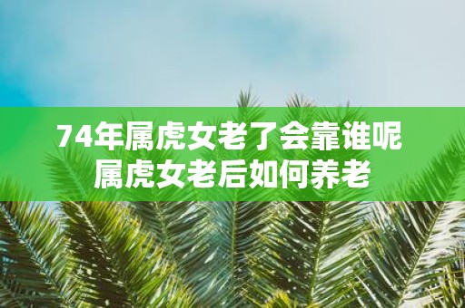 74年属虎女老了会靠谁呢 属虎女老后如何养老
