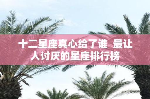 十二星座真心给了谁 最让人讨厌的星座排行榜
