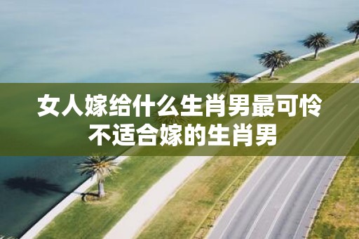 女人嫁给什么生肖男最可怜 不适合嫁的生肖男