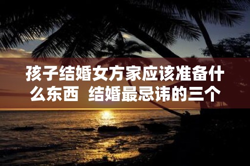 孩子结婚女方家应该准备什么东西 结婚最忌讳的三个日子