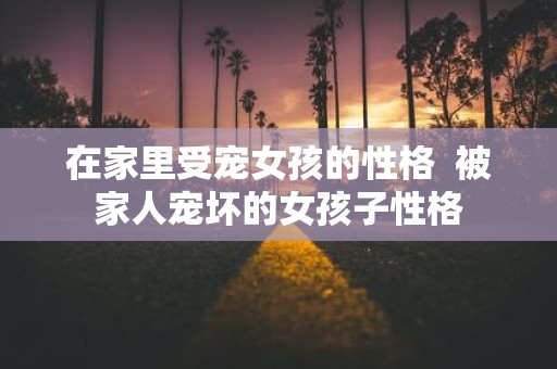 在家里受宠女孩的性格 被家人宠坏的女孩子性格