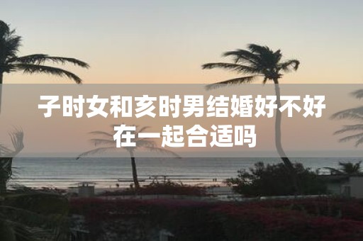 子时女和亥时男结婚好不好 在一起合适吗