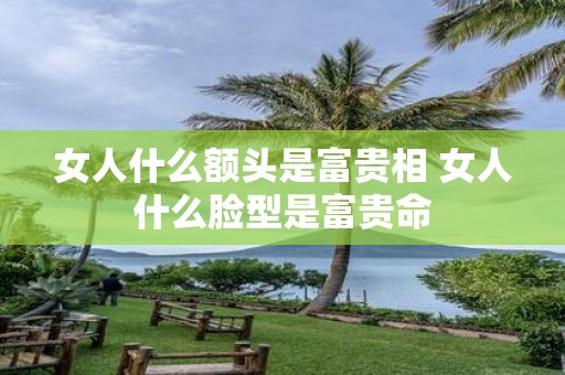 女人什么额头是富贵相 女人什么脸型是富贵命