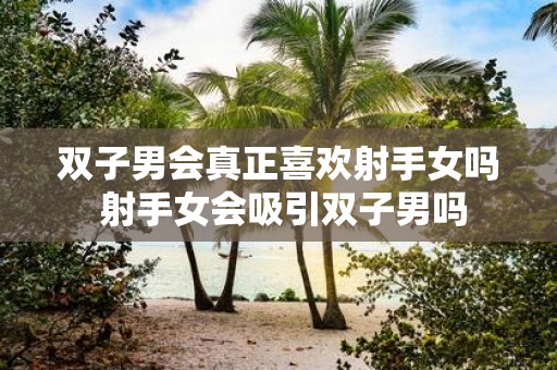双子男会真正喜欢射手女吗 射手女会吸引双子男吗