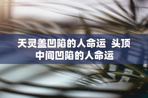 天灵盖凹陷的人命运 头顶中间凹陷的人命运