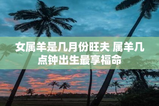 女属羊是几月份旺夫 属羊几点钟出生最享福命