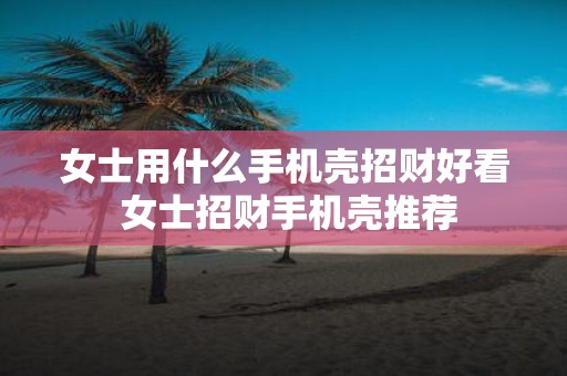 女士用什么手机壳招财好看 女士招财手机壳推荐
