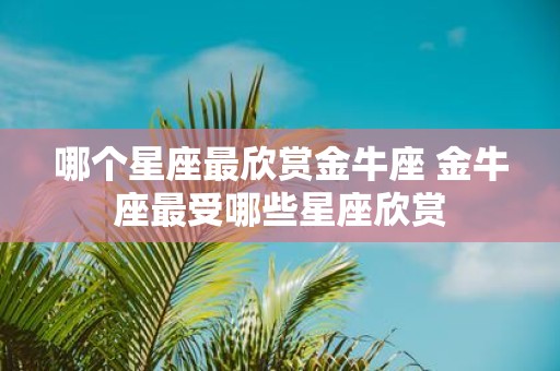 哪个星座最欣赏金牛座 金牛座最受哪些星座欣赏
