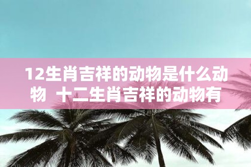 12生肖吉祥的动物是什么动物 十二生肖吉祥的动物有哪些