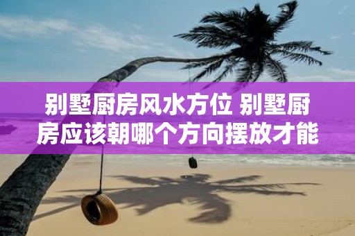 别墅厨房风水方位 别墅厨房应该朝哪个方向摆放才能符合风水