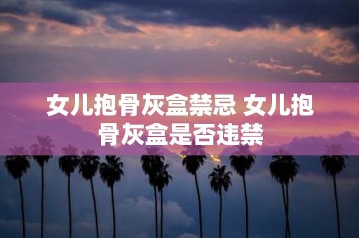 女儿抱骨灰盒禁忌 女儿抱骨灰盒是否违禁