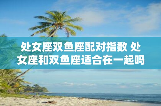 处女座双鱼座配对指数 处女座和双鱼座适合在一起吗
