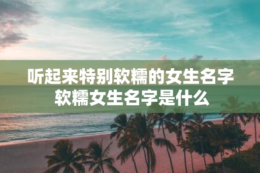 听起来特别软糯的女生名字 软糯女生名字是什么