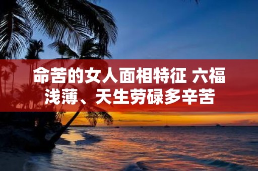 命苦的女人面相特征 六福浅薄、天生劳碌多辛苦
