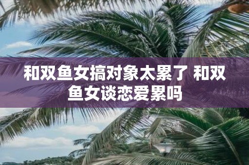 和双鱼女搞对象太累了 和双鱼女谈恋爱累吗