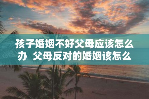 孩子婚姻不好父母应该怎么办 父母反对的婚姻该怎么处理