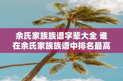 余氏家族族谱字辈大全 谁在余氏家族族谱中排名最高