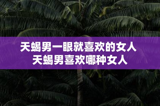 天蝎男一眼就喜欢的女人 天蝎男喜欢哪种女人