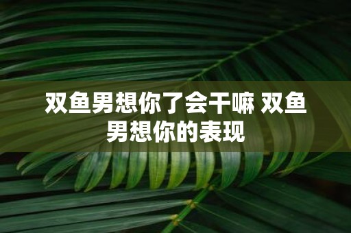 双鱼男想你了会干嘛 双鱼男想你的表现