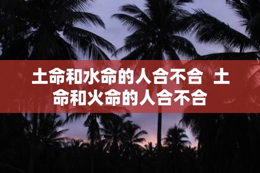 土命和水命的人合不合 土命和火命的人合不合