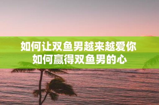 如何让双鱼男越来越爱你 如何赢得双鱼男的心