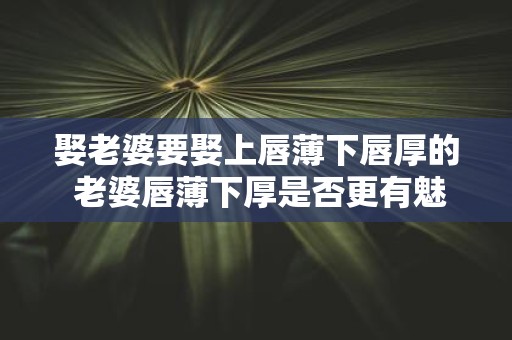 娶老婆要娶上唇薄下唇厚的 老婆唇薄下厚是否更有魅力